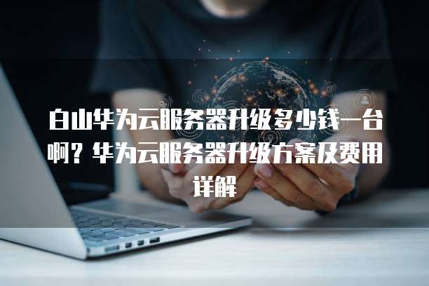 白山华为云服务器升级多少钱一台啊？华为云服务器升级方案及费用详解