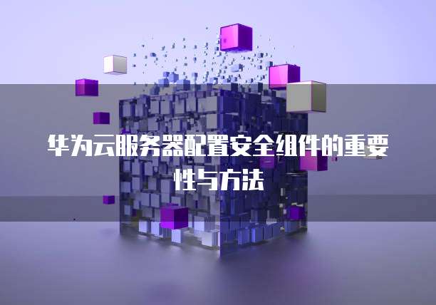 华为云服务器配置安全组件的重要性与方法