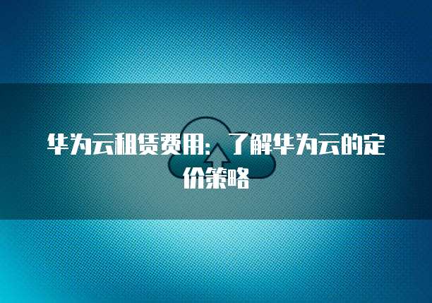 华为云租赁费用：了解华为云的定价策略