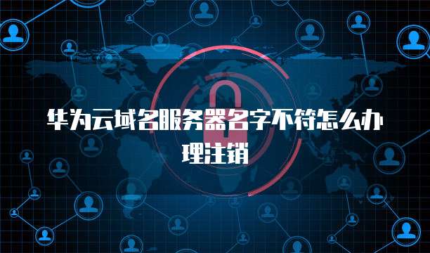 华为云域名服务器名字不符怎么办理注销