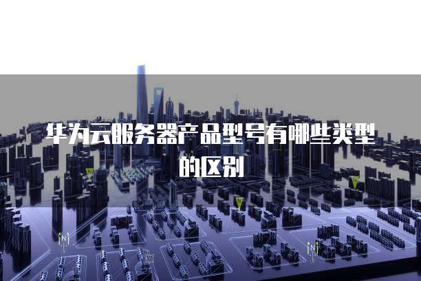 华为云服务器产品型号有哪些类型的区别