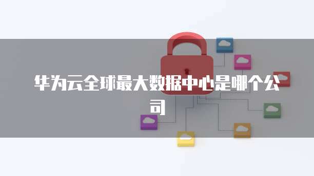 华为云全球最大数据中心是哪个公司