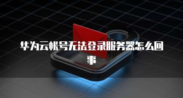 华为云帐号无法登录服务器怎么回事