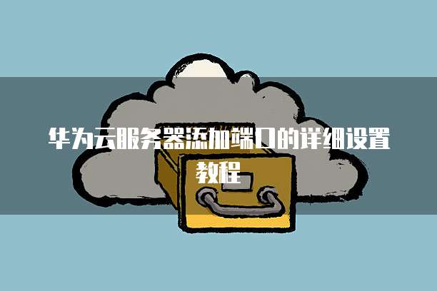 华为云服务器添加端口的详细设置教程