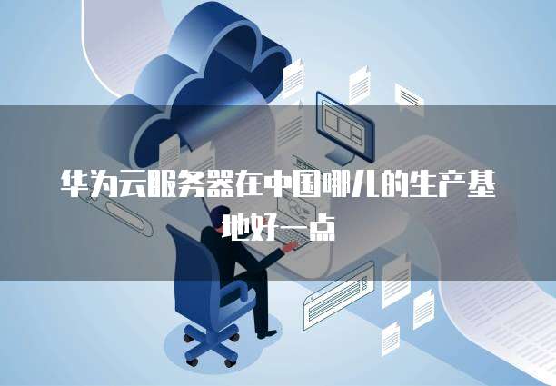 华为云服务器在中国哪儿的生产基地好一点