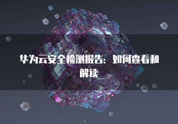 华为云安全检测报告：如何查看和解读