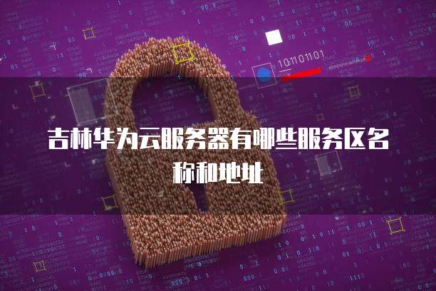 吉林华为云服务器有哪些服务区名称和地址