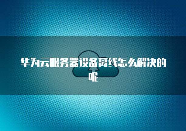 华为云服务器设备离线怎么解决的呢