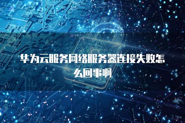 华为云服务网络服务器连接失败怎么回事啊