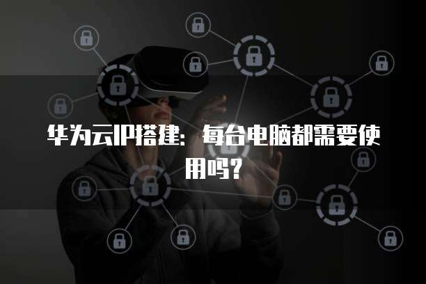 华为云IP搭建：每台电脑都需要使用吗？
