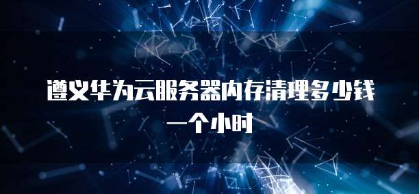遵义华为云服务器内存清理多少钱一个小时