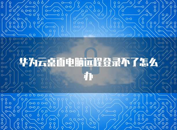 华为云桌面电脑远程登录不了怎么办