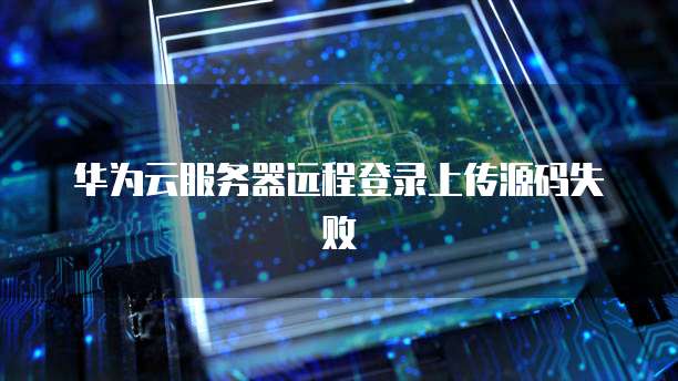 华为云服务器远程登录上传源码失败