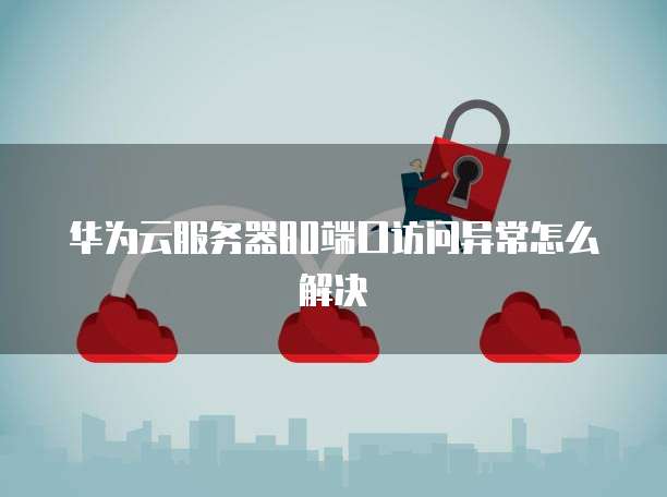 华为云服务器80端口访问异常怎么解决