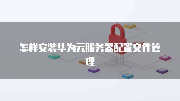 怎样安装华为云服务器配置文件管理