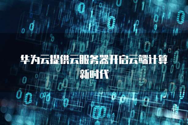 华为云提供云服务器开启云端计算新时代