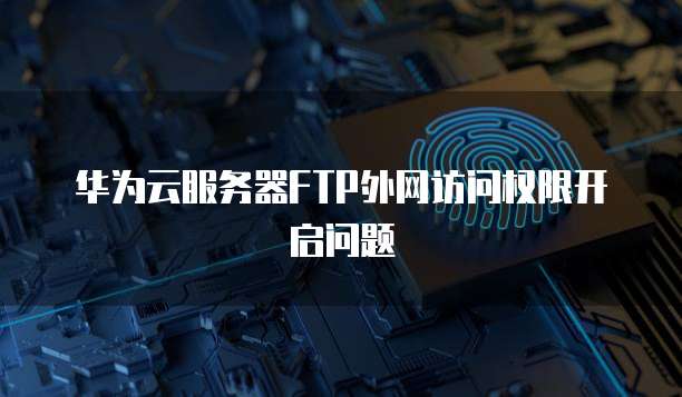 华为云服务器FTP外网访问权限开启问题