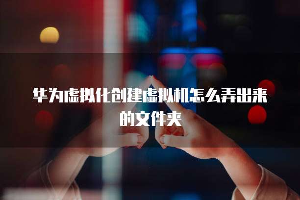 华为虚拟化创建虚拟机怎么弄出来的文件夹