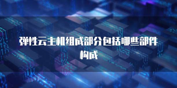 弹性云主机组成部分包括哪些部件构成