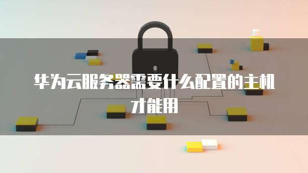 华为云服务器需要什么配置的主机才能用