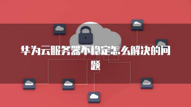 华为云服务器不稳定怎么解决的问题