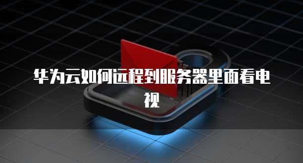 华为云如何远程到服务器里面看电视