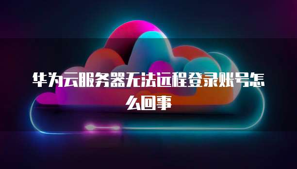华为云服务器无法远程登录账号怎么回事