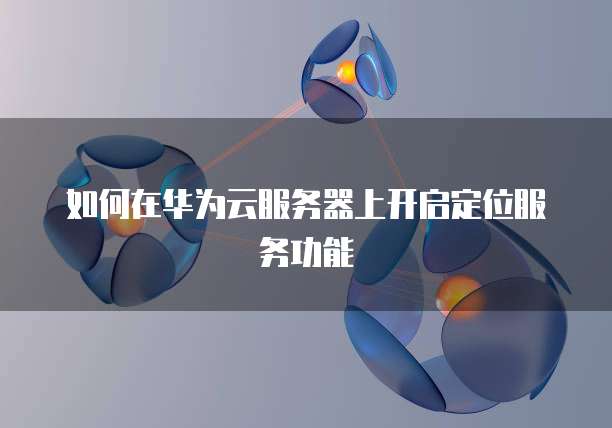 如何在华为云服务器上开启定位服务功能