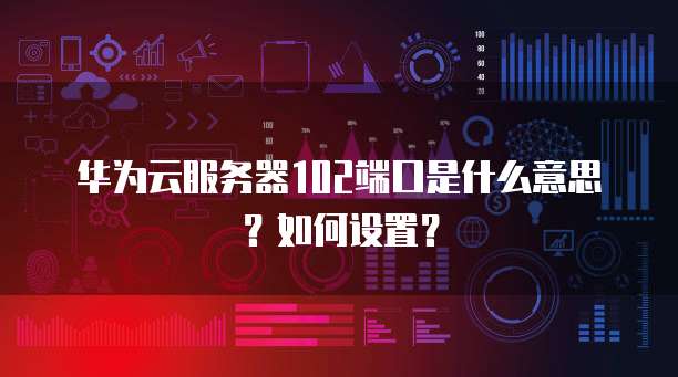 华为云服务器102端口是什么意思？如何设置？