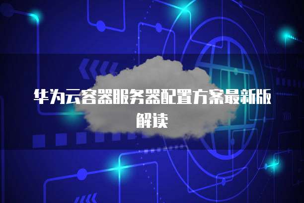 华为云容器服务器配置方案最新版解读