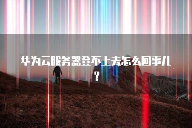 华为云服务器登不上去怎么回事儿？