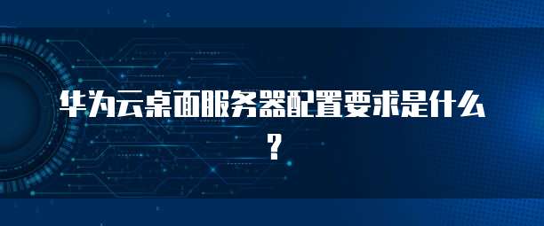 华为云桌面服务器配置要求是什么？