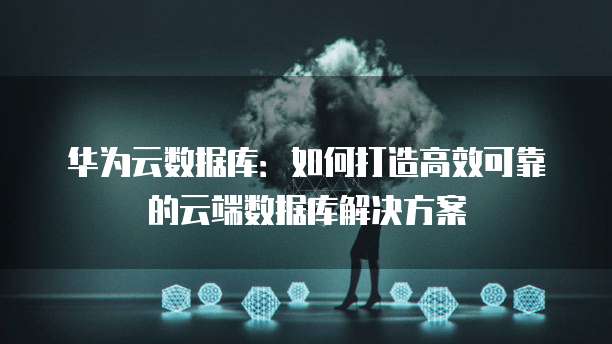 华为云数据库：如何打造高效可靠的云端数据库解决方案