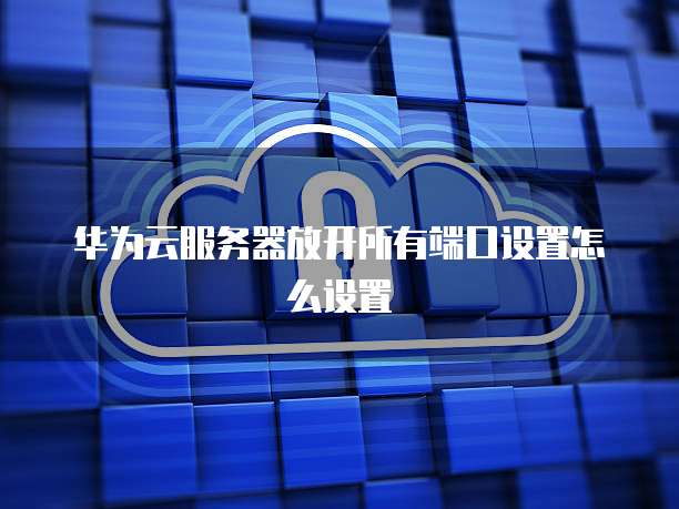 华为云服务器放开所有端口设置怎么设置