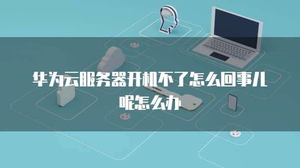 华为云服务器开机不了怎么回事儿呢怎么办