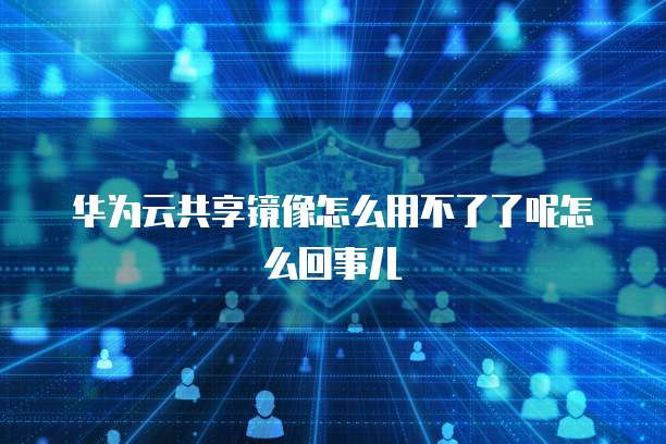 华为云共享镜像怎么用不了了呢怎么回事儿