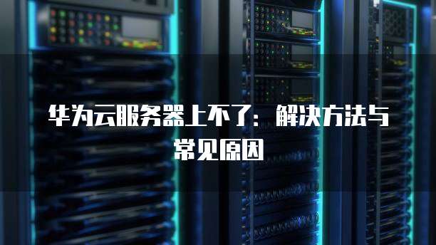 华为云服务器上不了：解决方法与常见原因