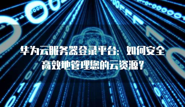 华为云服务器登录平台：如何安全高效地管理您的云资源？