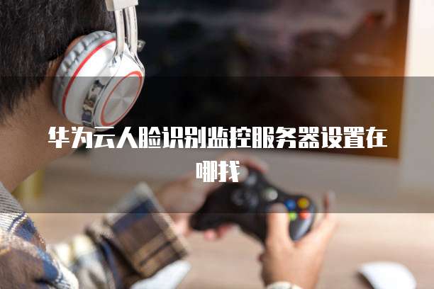 华为云人脸识别监控服务器设置在哪找