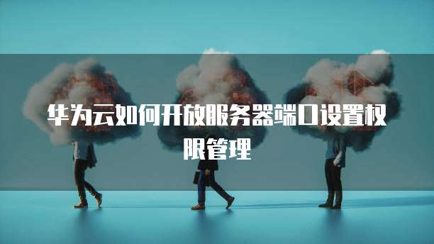 华为云如何开放服务器端口设置权限管理