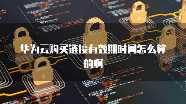 华为云购买链接有效期时间怎么算的啊