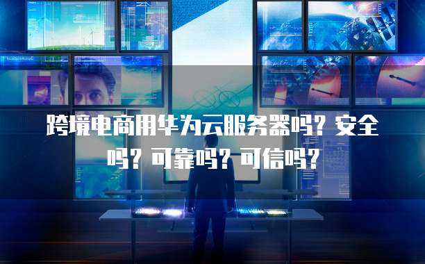 跨境电商用华为云服务器吗？安全吗？可靠吗？可信吗？
