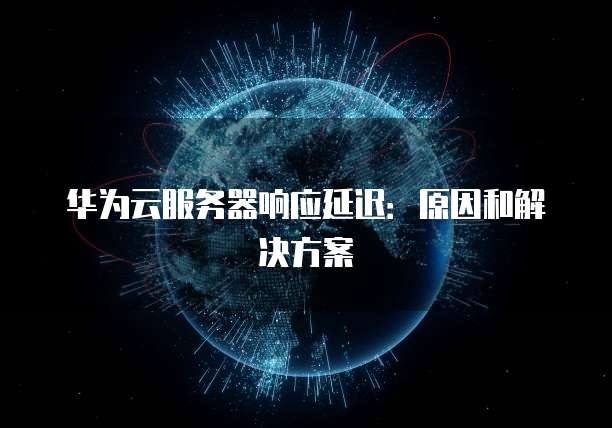 华为云服务器响应延迟：原因和解决方案