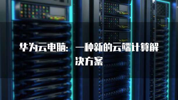 华为云电脑：一种新的云端计算解决方案