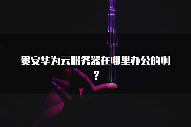 贵安华为云服务器在哪里办公的啊？
