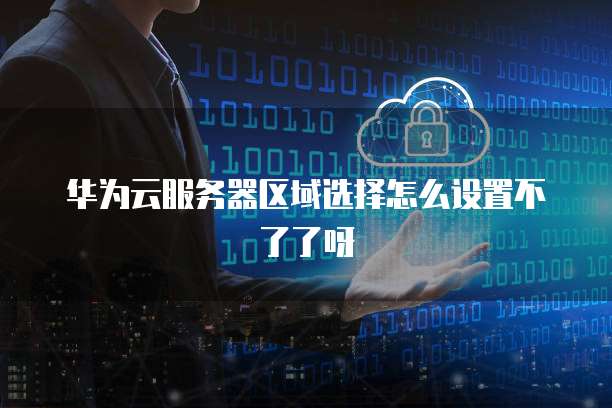 华为云服务器区域选择怎么设置不了了呀