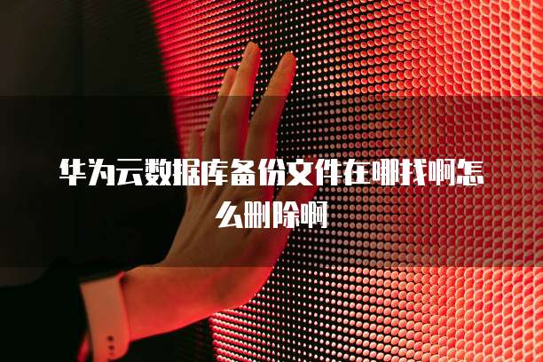 华为云数据库备份文件在哪找啊怎么删除啊