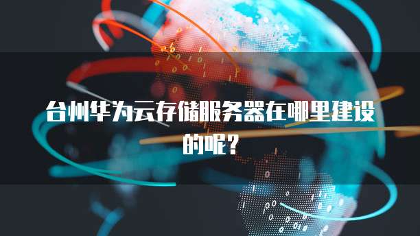 台州华为云存储服务器在哪里建设的呢？
