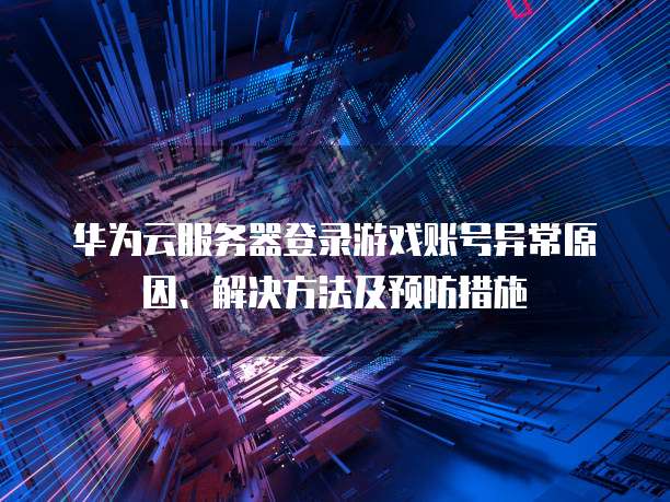 华为云服务器登录游戏账号异常原因、解决方法及预防措施