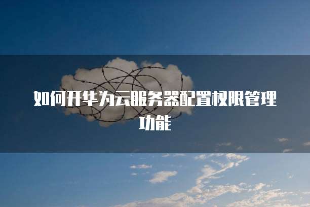 如何开华为云服务器配置权限管理功能